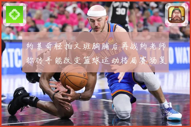 约基奇轻拍文班胸脯后再战约老师称对手能改变篮球运动格局赛场复盘