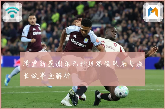 滑雪新星谢尔巴科娃赛场风采与成长故事全解析