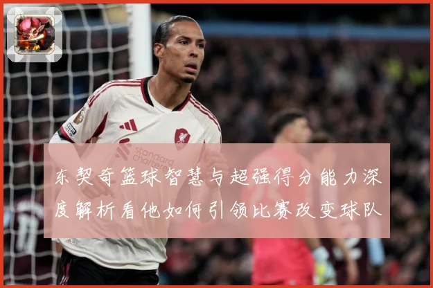 东契奇篮球智慧与超强得分能力深度解析看他如何引领比赛改变球队命运