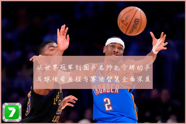 从世界冠军到国乒名帅孔令辉的乒乓球传奇历程与赛场智慧全面深度解读