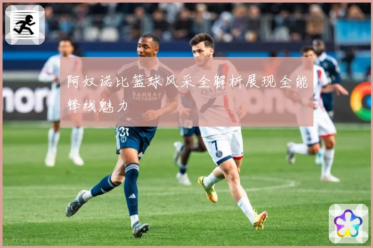 阿奴诺比篮球风采全解析展现全能锋线魅力