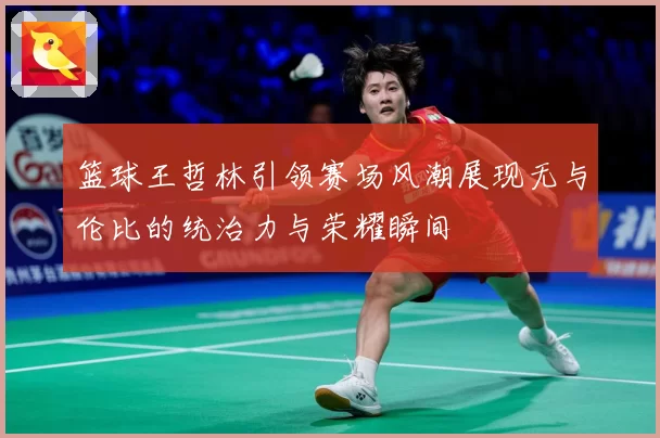 篮球王哲林引领赛场风潮展现无与伦比的统治力与荣耀瞬间