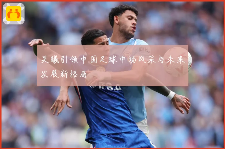 吴曦引领中国足球中场风采与未来发展新格局