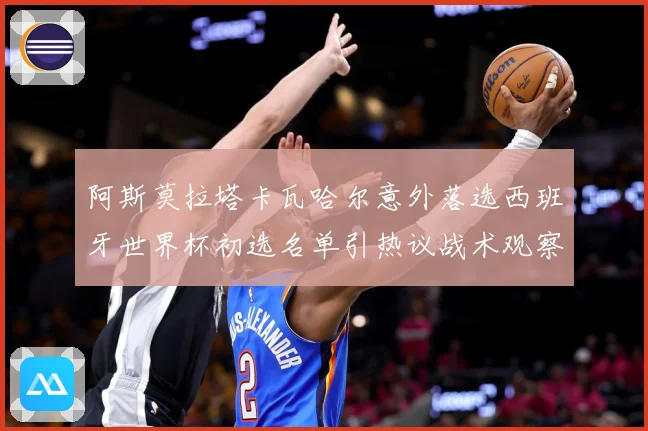 阿斯莫拉塔卡瓦哈尔意外落选西班牙世界杯初选名单引热议战术观察