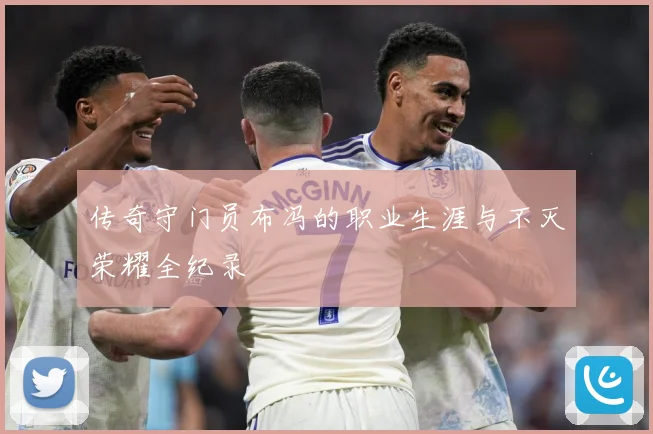 传奇守门员布冯的职业生涯与不灭荣耀全纪录