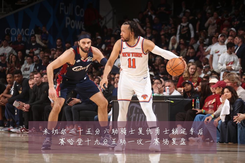 米切尔二十五分六助骑士复仇勇士锁定季后赛哈登十九分五助一攻一赛场复盘